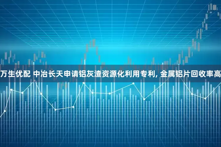 万生优配 中冶长天申请铝灰渣资源化利用专利, 金属铝片回收率高
