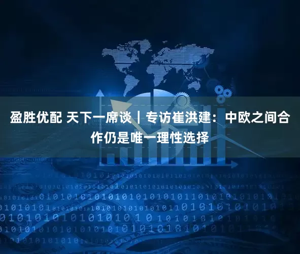 盈胜优配 天下一席谈｜专访崔洪建：中欧之间合作仍是唯一理性选择